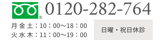 TEL:0120-282-764 日曜・祝日休診 月 金 土  10:00～18:00 ｜ 火 水 木  11:00～19：00 月 金 土：10：00～18：00<br>火 水 木：11：00～19：00